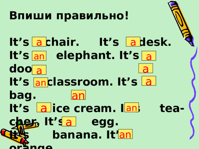Впиши правильно!  It’s chair. It’s desk. It’s elephant. It’s door. It’s   classroom. It’s bag. It’s ice cream. It’s tea- cher. It’s egg. It’s banana. It’s orange.  It’s pencil.  It’s eraser.  a a an a a a a an an a an a an