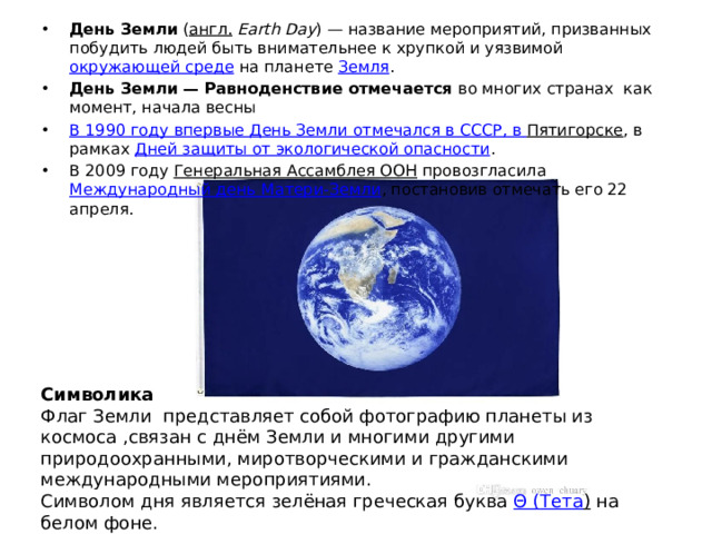 День Земли  ( англ.   Earth Day ) — название мероприятий, призванных побудить людей быть внимательнее к хрупкой и уязвимой  окружающей среде  на планете  Земля . День Земли — Равноденствие отмечается во многих странах как момент, начала весны В 1990 году впервые День Земли отмечался в СССР, в Пятигорске , в рамках  Дней защиты от экологической опасности . В 2009 году  Генеральная Ассамблея ООН  провозгласила  Международный день Матери-Земли , постановив отмечать его 22 апреля. Символика Флаг Земли  представляет собой фотографию планеты из космоса ,связан с днём Земли и многими другими природоохранными, миротворческими и гражданскими международными мероприятиями. Символом дня является зелёная греческая буква  Θ ( Тета )