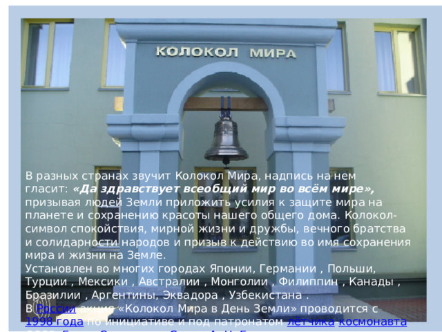 В разных странах звучит Колокол Мира, надпись на нем гласит:  «Да здравствует всеобщий мир во всём мире», призывая людей Земли приложить усилия к защите мира на планете и сохранению красоты нашего общего дома. Колокол-символ спокойствия, мирной жизни и дружбы, вечного братства и солидарности народов и призыв к действию во имя сохранения мира и жизни на Земле. Установлен во многих городах Японии, Германии , Польши, Турции , Мексики , Австралии , Монголии , Филиппин , Канады , Бразилии , Аргентины, Эквадора , Узбекистана . В  России  акция «Колокол Мира в День Земли» проводится с  1998 года  по инициативе и под патронатом  лётчика - космонавта   СССР ,  Героя Советского Союза   А. Н. Березового  в  Международном Центре Рерихов .