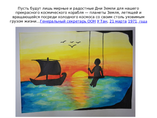 Пусть будут лишь мирные и радостные Дни Земли для нашего прекрасного космического корабля — планеты Земля, летящей и вращающейся посреди холодного космоса со своим столь уязвимым грузом жизни… Генеральный секретарь ООН   У Тан ,  21 марта   1971 . года