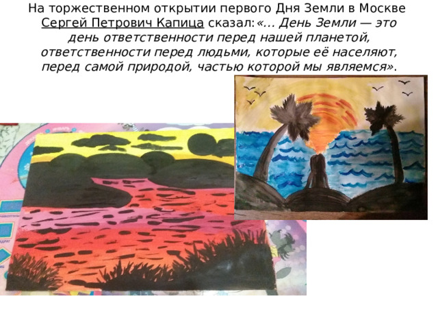 На торжественном открытии первого Дня Земли в Москве  Сергей Петрович Капица  сказал: «… День Земли — это день ответственности перед нашей планетой, ответственности перед людьми, которые её населяют, перед самой природой, частью которой мы являемся» .