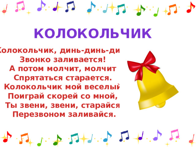 Колокольчик Колокольчик, динь-динь-динь Звонко заливается! А потом молчит, молчит Спрятаться старается. Колокольчик мой веселый Поиграй скорей со мной, Ты звени, звени, старайся Перезвоном заливайся.