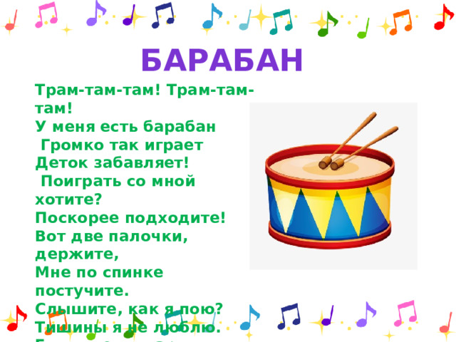 барабан Трам-там-там! Трам-там-там! У меня есть барабан  Громко так играет Деток забавляет!  Поиграть со мной хотите? Поскорее подходите! Вот две палочки, держите, Мне по спинке постучите. Слышите, как я пою? Тишины я не люблю. Если где-то марш, парад, Барабанить буду рад.