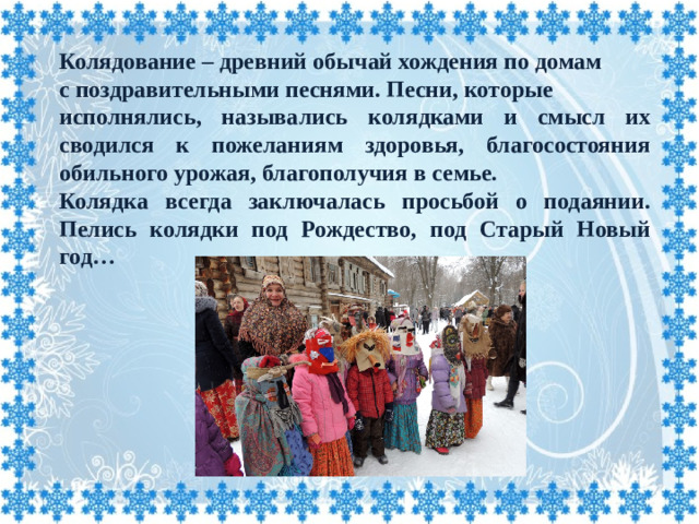 Колядование – древний обычай хождения по домам с поздравительными песнями. Песни, которые исполнялись, назывались колядками и смысл их сводился к пожеланиям здоровья, благосостояния обильного урожая, благополучия в семье. Колядка всегда заключалась просьбой о подаянии. Пелись колядки под Рождество, под Старый Новый год…