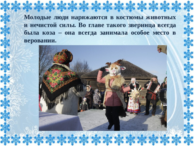 Молодые люди наряжаются в костюмы животных и нечистой силы. Во главе такого зверинца всегда была коза – она всегда занимала особое место в веровании.