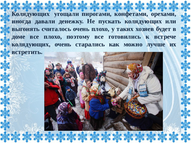 Колядующих  угощали пирогами, конфетами, орехами, иногда давали денежку. Не пускать колядующих или выгонять считалось очень плохо, у таких хозяев будет в доме все плохо, поэтому все готовились к встрече колядующих, очень старались как можно лучше их встретить.