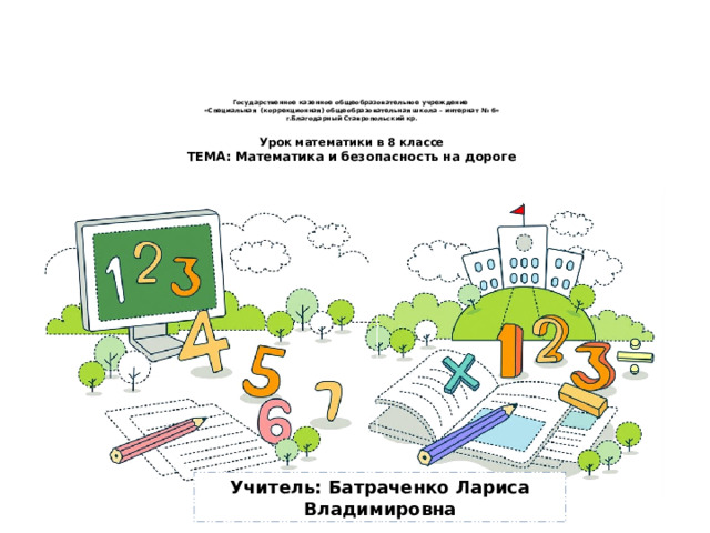 Государственное казенное общеобразовательное учреждение  «Специальная (коррекционная) общеобразовательная школа – интернат № 6»  г.Благодарный Ставропольский кр.   Урок математики в 8 классе  ТЕМА: Математика и безопасность на дороге     Учитель: Батраченко Лариса Владимировна