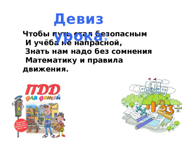 Девиз урока :       Чтобы путь стал безопасным   И учёба не напрасной,   Знать нам надо без сомнения   Математику и правила движения.