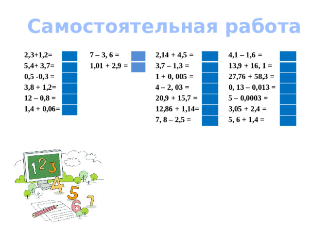Самостоятельная работа 2,3+1,2= 5,4+ 3,7= 0,5 -0,3 = 7 – 3, 6 = 3,8 + 1,2= 1,01 + 2,9 = 12 – 0,8 = 1,4 + 0,06= 2,14 + 4,5 = 3,7 – 1,3 = 1 + 0, 005 = 4,1 – 1,6 = 4 – 2, 03 = 13,9 + 16, 1 = 20,9 + 15,7 = 27,76 + 58,3 = 12,86 + 1,14= 0, 13 – 0,013 = 7, 8 – 2,5 = 5 – 0,0003 = 3,05 + 2,4 = 5, 6 + 1,4 =