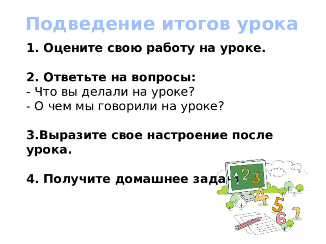 Подведение итогов урока 1. Оцените свою работу на уроке.   2. Ответьте на вопросы:  - Что вы делали на уроке?  - О чем мы говорили на уроке?   3.Выразите свое настроение после урока.   4. Получите домашнее задание.