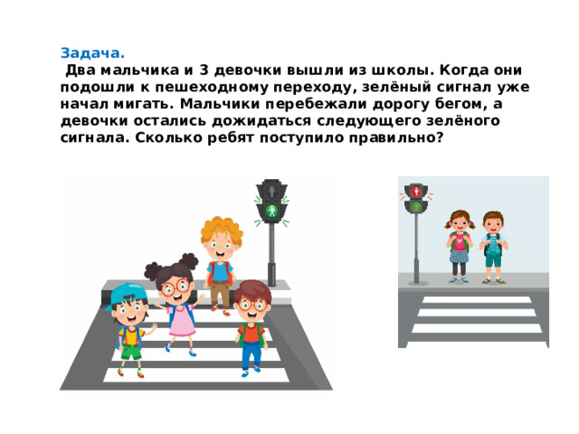 Задача.  Два мальчика и 3 девочки вышли из школы. Когда они подошли к пешеходному переходу, зелёный сигнал уже начал мигать. Мальчики перебежали дорогу бегом, а девочки остались дожидаться следующего зелёного сигнала. Сколько ребят поступило правильно?