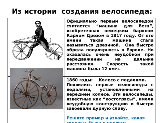 Из истории создания велосипеда: Официально первым велосипедом считается “машина для бега”, изобретенная немецким бароном Карлом Дрезом в 1817 году. От его имени такая машина стала называться дрезиной. Она быстро обрела популярность в Европе. Но оказалась очень неудобной при передвижении на дальние расстояния. Скорость такой машины была 12 км/ч.  1860 годы: Колесо с педалями. Появились первые велосипеды с педалями, установленными на переднем колесе. Эти велосипеды, известные как “костотрясы”, имели неудобную конструкцию и быстро завоевали дурную славу. Решите пример и узнайте, какая скорость была у первого велосипеда:  1600 : (500 – 200х2) =