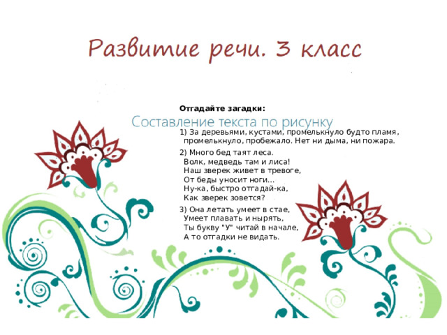 Развитие речи. 3 класс Отгадайте загадки:   1) За деревьями, кустами, промелькнуло будто пламя, промелькнуло, пробежало. Нет ни дыма, ни пожара. 2) Много бед таят леса.  Волк, медведь там и лиса!  Наш зверек живет в тревоге,  От беды уносит ноги...  Ну-ка, быстро отгадай-ка,  Как зверек зовется? 3) Она летать умеет в стае,  Умеет плавать и нырять,  Ты букву 