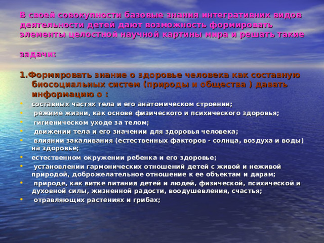 В своей совокупности базовые знания интегративних видов деятельности детей дают возможность формировать элементы целостной научной картины мира и решать такие задачи:  1.Формировать знание о здоровье человека как составную биосоциальных систем (природы и общества ) давать информацию о :