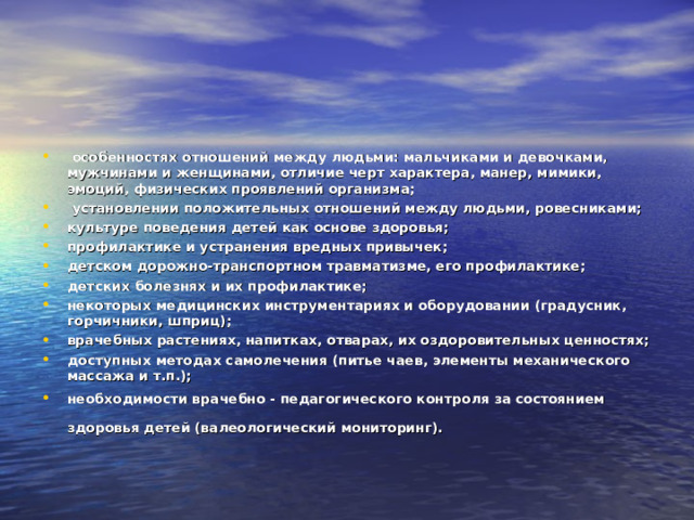   особенностях отношений между людьми: мальчиками и девочками, мужчинами и женщинами, отличие черт характера, манер, мимики, эмоций, физических проявлений организма;   установлении положительных отношений между людьми, ровесниками; культуре поведения детей как основе здоровья; профилактике и устранения вредных привычек; детском дорожно-транспортном травматизме, его профилактике; детских болезнях и их профилактике; некоторых медицинских инструментариях и оборудовании (градусник, горчичники, шприц); врачебных растениях, напитках, отварах, их оздоровительных ценностях; доступных методах самолечения (питье чаев, элементы механического массажа и т.п.); необходимости врачебно - педагогического контроля за состоянием здоровья детей (валеологический мониторинг).