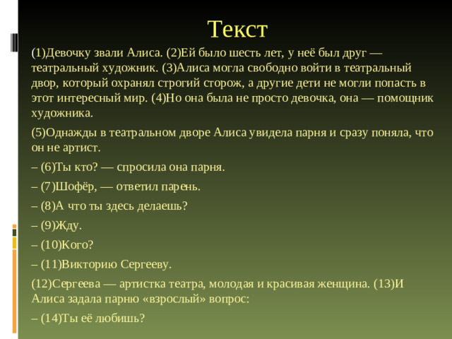 Текст ( 1)Девочку звали Алиса. (2)Ей было шесть лет, у неё был друг — театральный художник. (3)Алиса могла свободно войти в театральный двор, который охранял строгий сторож, а другие дети не могли попасть в этот интересный мир. (4)Но она была не просто девочка, она — помощник художника. (5)Однажды в театральном дворе Алиса увидела парня и сразу поняла, что он не артист. – (6)Ты кто? — спросила она парня. – (7)Шофёр, — ответил парень. – (8)А что ты здесь делаешь? – (9)Жду. – (10)Кого? – (11)Викторию Сергееву. (12)Сергеева — артистка театра, молодая и красивая женщина. (13)И Алиса задала парню «взрослый» вопрос: – (14)Ты её любишь?