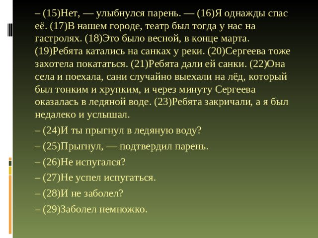 – (15)Нет, — улыбнулся парень. — (16)Я однажды спас её. (17)В нашем городе, театр был тогда у нас на гастролях. (18)Это было весной, в конце марта. (19)Ребята катались на санках у реки. (20)Сергеева тоже захотела покататься. (21)Ребята дали ей санки. (22)Она села и поехала, сани случайно выехали на лёд, который был тонким и хрупким, и через минуту Сергеева оказалась в ледяной воде. (23)Ребята закричали, а я был недалеко и услышал. – (24)И ты прыгнул в ледяную воду? – (25)Прыгнул, — подтвердил парень. – (26)Не испугался? – (27)Не успел испугаться. – (28)И не заболел? – (29)Заболел немножко.