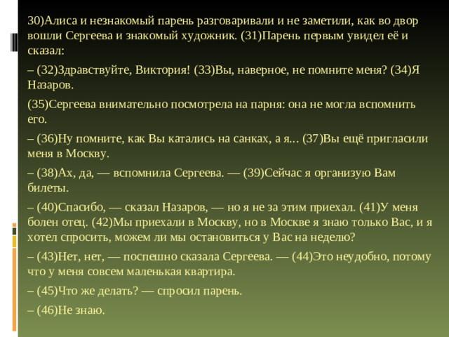 30)Алиса и незнакомый парень разговаривали и не заметили, как во двор вошли Сергеева и знакомый художник. (31)Парень первым увидел её и сказал: – (32)Здравствуйте, Виктория! (33)Вы, наверное, не помните меня? (34)Я Назаров. (35)Сергеева внимательно посмотрела на парня: она не могла вспомнить его. – (36)Ну помните, как Вы катались на санках, а я... (37)Вы ещё пригласили меня в Москву. – (38)Ах, да, — вспомнила Сергеева. — (39)Сейчас я организую Вам билеты. – (40)Спасибо, — сказал Назаров, — но я не за этим приехал. (41)У меня болен отец. (42)Мы приехали в Москву, но в Москве я знаю только Вас, и я хотел спросить, можем ли мы остановиться у Вас на неделю? – (43)Нет, нет, — поспешно сказала Сергеева. — (44)Это неудобно, потому что у меня совсем маленькая квартира. – (45)Что же делать? — спросил парень. – (46)Не знаю.