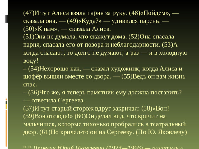 (47)И тут Алиса взяла парня за руку. (48)«Пойдём», — сказала она. — (49)«Куда?» — удивился парень. — (50)«К нам», — сказала Алиса.  (51)Она не думала, что скажут дома. (52)Она спасала парня, спасала его от позора и неблагодарности. (53)А когда спасают, то долго не думают, а раз — и в холодную воду!  – (54)Нехорошо как, — сказал художник, когда Алиса и шофёр вышли вместе со двора. — (55)Ведь он вам жизнь спас.  – (56)Что же, я теперь памятник ему должна поставить? — ответила Сергеева.  (57)И тут старый сторож вдруг закричал: (58)«Вон! (59)Вон отсюда!» (60)Он делал вид, что кричит на мальчишек, которые тихонько пробрались в театральный двор. (61)Но кричал-то он на Сергееву. (По Ю. Яко­вле­ву)  * * Яко­влев Юрий Яко­вле­вич (1923—1996) — писатель и сценарист, автор книг для детей и юношества.