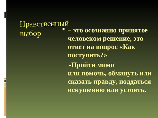 Нравственный выбор – это осознанно принятое человеком решение, это ответ на вопрос «Как поступить?»  -Пройти мимо или помочь, обмануть или сказать правду, поддаться искушению или устоять.