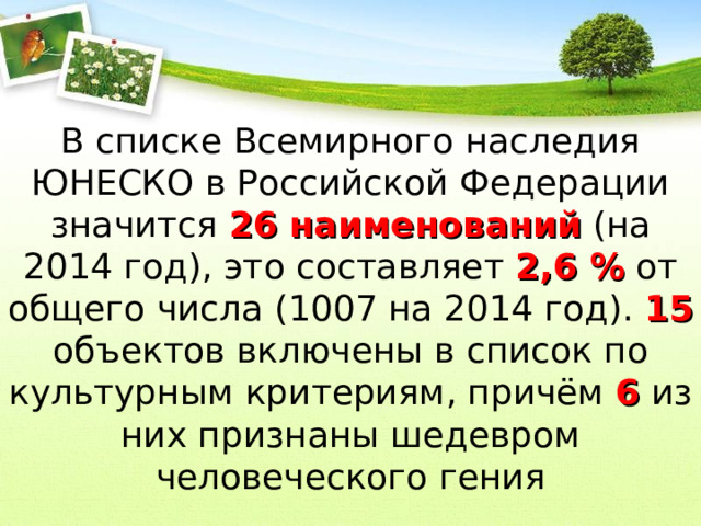 В списке Всемирного наследия ЮНЕСКО в Российской Федерации значится 26 наименований (на 2014 год), это составляет 2,6 % от общего числа (1007 на 2014 год). 15 объектов включены в список по культурным критериям, причём 6 из них признаны шедевром человеческого гения