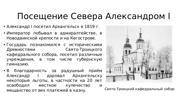 Посещение Севера Александром I Александр I посетил Архангельск в 1819 г. Император побывал в адмиралтействе, в Новодвинской крепости и на Кегострове. Государь познакомился с историческими Древностями Свято-Троицкого кафедрального собора, посетил различные учреждения, в том числе губернскую гимназию. В благодарность за радушный приём Александр I даровал Архангельску некоторые льготы, в частности на 20 лет освободил местное купечество и мещанство от вех платежей в казну. Свято-Троицкий кафедральный собор