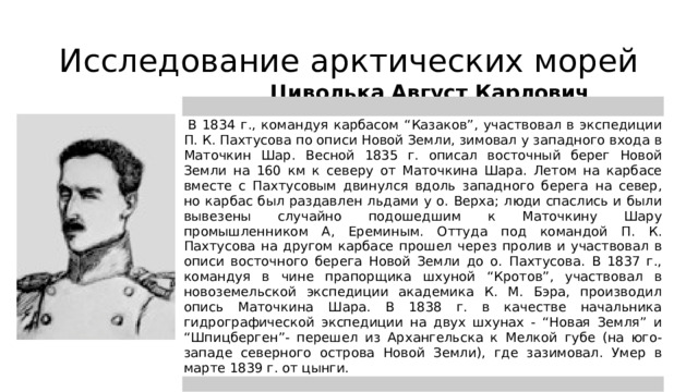 Исследование арктических морей Циволька Август Карлович   В 1834 г., командуя карбасом “Казаков”, участвовал в экспедиции П. К. Пахтусова по описи Новой Земли, зимовал у западного входа в Маточкин Шар. Весной 1835 г. описал восточный берег Новой Земли на 160 км к северу от Маточкина Шара. Летом на карбасе вместе с Пахтусовым двинулся вдоль западного берега на север, но карбас был раздавлен льдами у о. Верха; люди спаслись и были вывезены случайно подошедшим к Маточкину Шару промышленником А, Ереминым. Оттуда под командой П. К. Пахтусова на другом карбасе прошел через пролив и участвовал в описи восточного берега Новой Земли до о. Пахтусова. В 1837 г., командуя в чине прапорщика шхуной “Кротов”, участвовал в новоземельской экспедиции академика К. М. Бэра, производил опись Маточкина Шара. В 1838 г. в качестве начальника гидрографической экспедиции на двух шхунах - “Новая Земля” и “Шпицберген”- перешел из Архангельска к Мелкой губе (на юго-западе северного острова Новой Земли), где зазимовал. Умер в марте 1839 г. от цынги.  