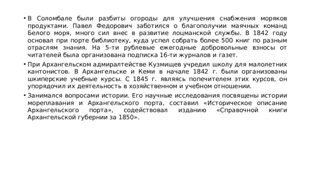 В Соломбале были разбиты огороды для улучшения снабжения моряков продуктами. Павел Федорович заботился о благополучии маячных команд Белого моря, много сил внес в развитие лоцманской службы. В 1842 году основал при порте библиотеку, куда успел собрать более 500 книг по разным отраслям знания. На 5-ти рублевые ежегодные добровольные взносы от читателей была организована подписка 16-ти журналов и газет. При Архангельском адмиралтействе Кузмищев учредил школу для малолетних кантонистов. В Архангельске и Кеми в начале 1842 г. были организованы шкиперские учебные курсы. С 1845 г. являясь попечителем этих курсов, он упорядочил их деятельность в хозяйственном и учебном отношении. Занимался вопросами истории. Его научные исследования посвящены истории мореплавания и Архангельского порта, составил «Историческое описание Архангельского порта», содействовал изданию «Справочной книги Архангельской губернии за 1850».
