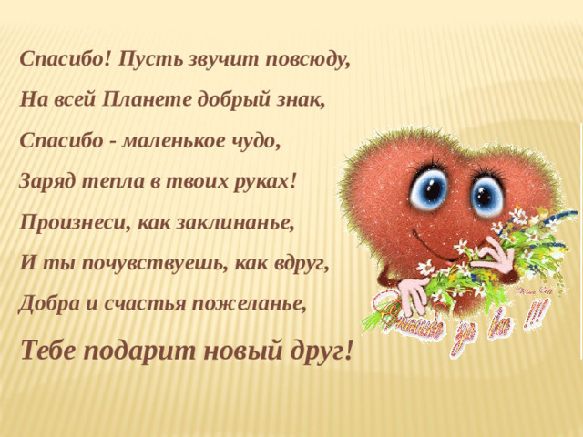 Спасибо! Пусть звучит повсюду,  На всей Планете добрый знак,  Спасибо - маленькое чудо,  Заряд тепла в твоих руках!  Произнеси, как заклинанье,  И ты почувствуешь, как вдруг,  Добра и счастья пожеланье,  Тебе подарит новый друг!