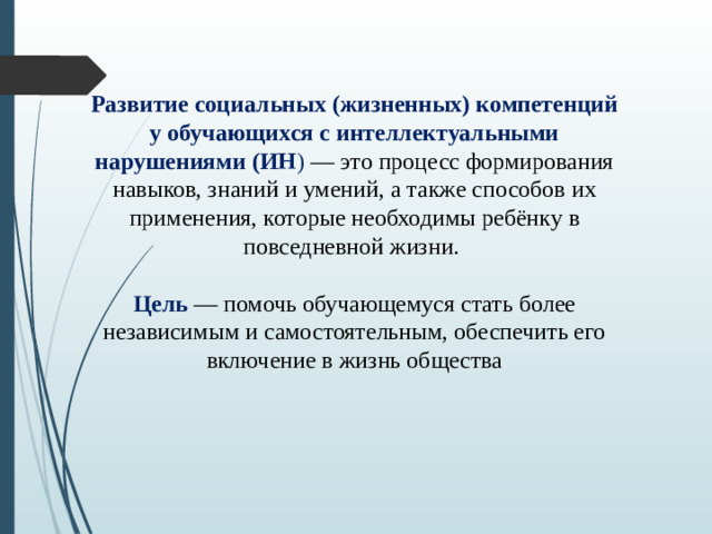 Развитие социальных (жизненных) компетенций у обучающихся с интеллектуальными нарушениями (ИН ) — это процесс формирования навыков, знаний и умений, а также способов их применения, которые необходимы ребёнку в повседневной жизни. Цель — помочь обучающемуся стать более независимым и самостоятельным, обеспечить его включение в жизнь общества