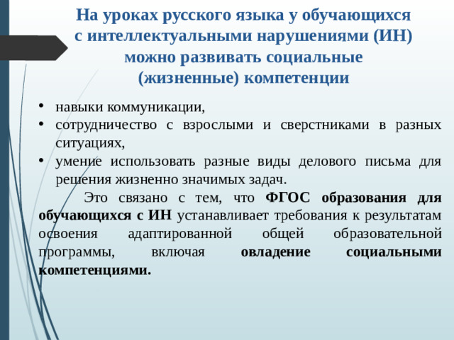 На уроках русского языка у обучающихся с интеллектуальными нарушениями (ИН) можно развивать социальные (жизненные) компетенции навыки коммуникации, сотрудничество с взрослыми и сверстниками в разных ситуациях, умение использовать разные виды делового письма для решения жизненно значимых задач.   Это связано с тем, что ФГОС образования для обучающихся с ИН устанавливает требования к результатам освоения адаптированной общей образовательной программы, включая овладение социальными компетенциями.