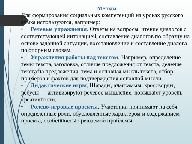 Методы Для формирования социальных компетенций на уроках русского языка используются, например: •  Речевые упражнения. Ответы на вопросы, чтение диалогов с соответствующей интонацией, составление диалогов по образцу на основе заданной ситуации, восстановление и составление диалога по опорным словам. •  Упражнения работы над текстом . Например, определение темы текста, заголовка, отличие предложения от текста, деление текста на предложения, тема и основная мысль текста, отбор примеров и фактов для подтверждения основной мысли. •  Дидактические игры . Шарады, анаграммы, кроссворды, ребусы — активизируют речевое мышление, повышают уровень креативности. •  Ролево-игровые проекты . Участники принимают на себя определённые роли, обусловленные характером и содержанием проекта, особенностью решаемой проблемы.
