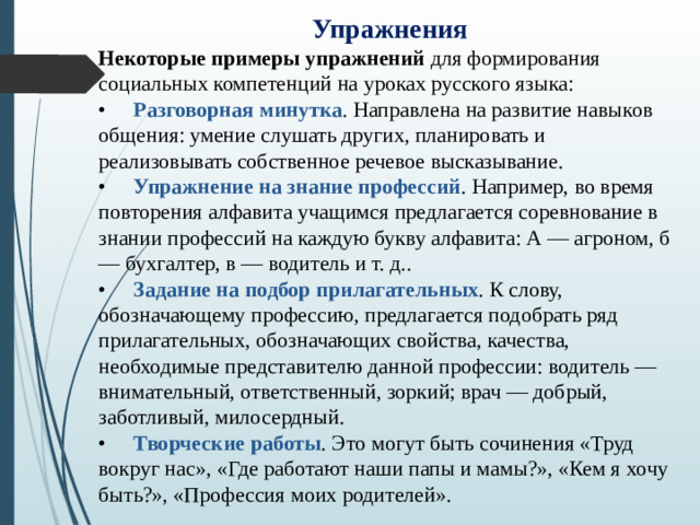 Упражнения Некоторые примеры упражнений для формирования социальных компетенций на уроках русского языка: •  Разговорная минутка . Направлена на развитие навыков общения: умение слушать других, планировать и реализовывать собственное речевое высказывание. •  Упражнение на знание профессий . Например, во время повторения алфавита учащимся предлагается соревнование в знании профессий на каждую букву алфавита: А — агроном, б — бухгалтер, в — водитель и т. д.. •  Задание на подбор прилагательных . К слову, обозначающему профессию, предлагается подобрать ряд прилагательных, обозначающих свойства, качества, необходимые представителю данной профессии: водитель — внимательный, ответственный, зоркий; врач — добрый, заботливый, милосердный. •  Творческие работы . Это могут быть сочинения «Труд вокруг нас», «Где работают наши папы и мамы?», «Кем я хочу быть?», «Профессия моих родителей».