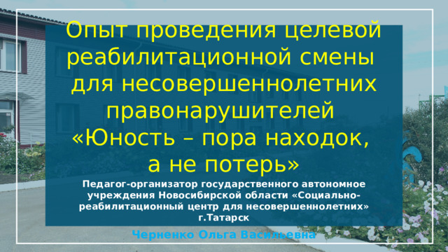 Опыт проведения целевой реабилитационной смены  для несовершеннолетних правонарушителей  «Юность – пора находок,  а не потерь»   Педагог-организатор государственного автономное учреждения Новосибирской области «Социально-реабилитационный центр для несовершеннолетних» г.Татарск Черненко Ольга Васильевна