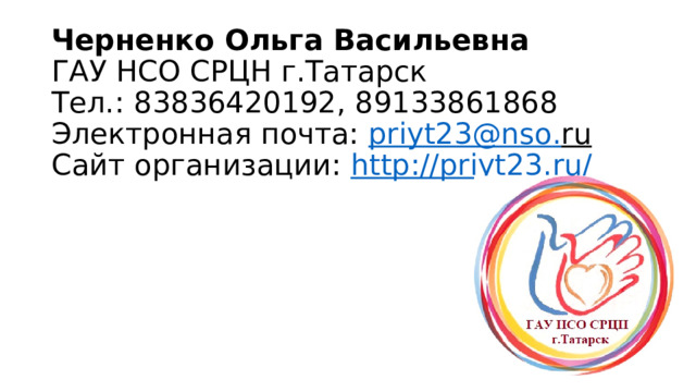 Черненко Ольга Васильевна  ГАУ НСО СРЦН г.Татарск  Тел.: 83836420192, 89133861868  Электронная почта: priyt23 @ nso . ru  Сайт организации: http://priyt23.ru/