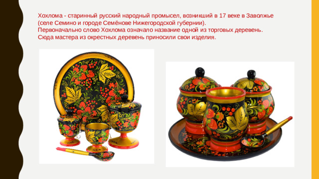 Хохлома - старинный русский народный промысел, возникший в 17 веке в Заволжье (селе Семино и городе Семёнове Нижегородской губернии).  Первоначально слово Хохлома означало название одной из торговых деревень. Сюда мастера из окрестных деревень приносили свои изделия. 