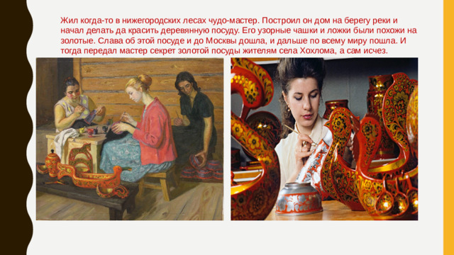Жил когда-то в нижегородских лесах чудо-мастер. Построил он дом на берегу реки и начал делать да красить деревянную посуду. Его узорные чашки и ложки были похожи на золотые. Слава об этой посуде и до Москвы дошла, и дальше по всему миру пошла. И тогда передал мастер секрет золотой посуды жителям села Хохлома, а сам исчез.
