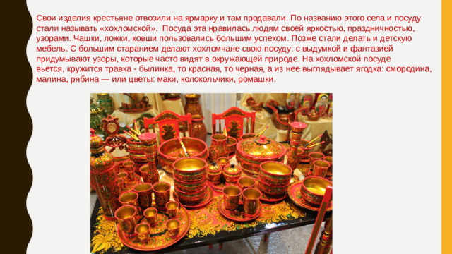 Свои изделия крестьяне отвозили на ярмарку и там продавали. По названию этого села и посуду стали называть «хохломской».  Посуда эта нравилась людям своей яркостью, праздничностью, узорами. Чашки, ложки, ковши пользовались большим успехом. Позже стали делать и детскую мебель. С большим старанием делают хохломчане свою посуду: с выдумкой и фантазией придумывают узоры, которые часто видят в окружающей природе. На хохломской посуде вьется, кружится травка - былинка, то красная, то черная, а из нее выглядывает ягодка: смородина, малина, рябина — или цветы: маки, колокольчики, ромашки.