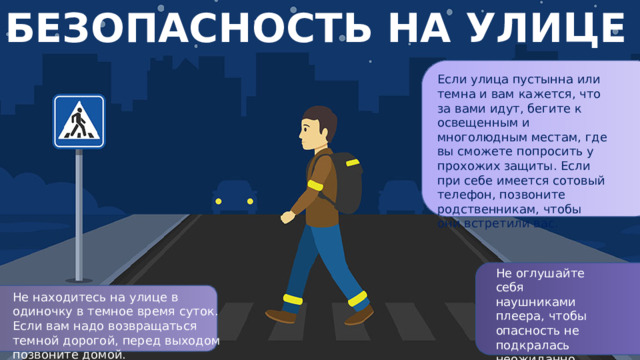 БЕЗОПАСНОСТЬ НА УЛИЦЕ Если улица пустынна или темна и вам кажется, что за вами идут, бегите к освещенным и многолюдным местам, где вы сможете попросить у прохожих защиты. Если при себе имеется сотовый телефон, позвоните родственникам, чтобы они встретили вас. Не оглушайте себя наушниками плеера, чтобы опасность не подкралась неожиданно. Не находитесь на улице в одиночку в темное время суток. Если вам надо возвращаться темной дорогой, перед выходом позвоните домой.
