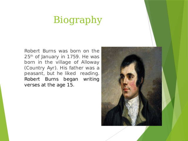 Biography Robert Burns was born on the 25 th of January in 1759. He was born in the village of Alloway (Country Ayr). His father was a peasant, but he liked reading. Robert Burns began writing verses at the age 15.