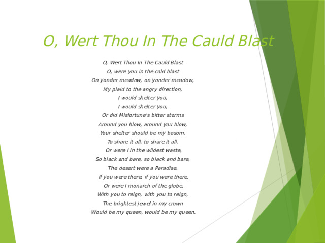 O, Wert Thou In The Cauld Blast   O, Wert Thou In The Cauld Blast O, were you in the cold blast On yonder meadow, on yonder meadow, My plaid to the angry direction, I would shelter you, I would shelter you, Or did Misfortune's bitter storms Around you blow, around you blow, Your shelter should be my bosom, To share it all, to share it all. Or were I in the wildest waste, So black and bare, so black and bare, The desert were a Paradise, If you were there, if you were there. Or were I monarch of the globe, With you to reign, with you to reign, The brightest jewel in my crown Would be my queen, would be my queen.