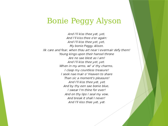 Bonie Peggy Alyson   And I'll kiss thee yet, yet, And I'll kiss thee o'er again: And I'll kiss thee yet, yet, My bonie Peggy Alison.  Ilk care and fear, when thou art near I evermair defy them! Young kings upon their hansel throne  Are no sae blest as I am! And I'll kiss thee yet, yet. When in my arms, wi' a' thy charms, I clasp my countless treasure!  I seek nae mair o' Heaven to share Than sic a moment's pleasure!  And I'll kiss thee yet, yet. And by thy een sae bonie blue, I swear I'm thine for ever!  And on thy lips I seal my vow, And break it shall I never! And I'll kiss thee yet, yet !