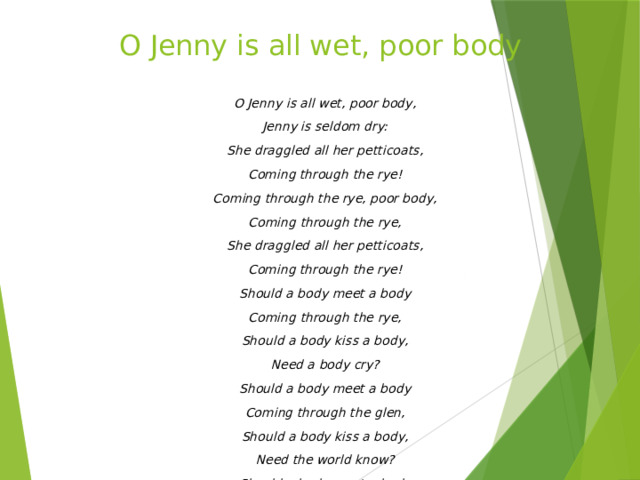 O Jenny is all wet, poor body     O Jenny is all wet, poor body, Jenny is seldom dry: She draggled all her petticoats, Coming through the rye! Coming through the rye, poor body, Coming through the rye, She draggled all her petticoats, Coming through the rye! Should a body meet a body Coming through the rye, Should a body kiss a body, Need a body cry? Should a body meet a body Coming through the glen, Should a body kiss a body, Need the world know? Should a body meet a body Coming through the grain, Should a body kiss a body, The thing is a body's own .