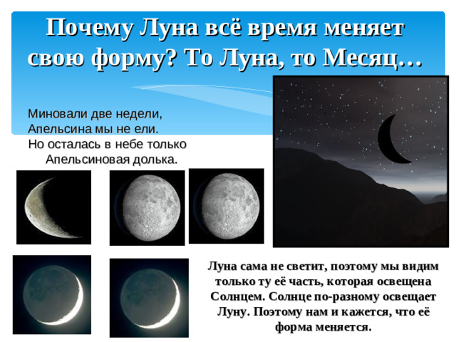 Почему Луна всё время меняет свою форму? То Луна, то Месяц… Миновали две недели, Апельсина мы не ели. Но осталась в небе только Апельсиновая долька.  Луна сама не светит, поэтому мы видим только ту её часть, которая освещена Солнцем. Солнце по-разному освещает Луну. Поэтому нам и кажется, что её форма меняется.