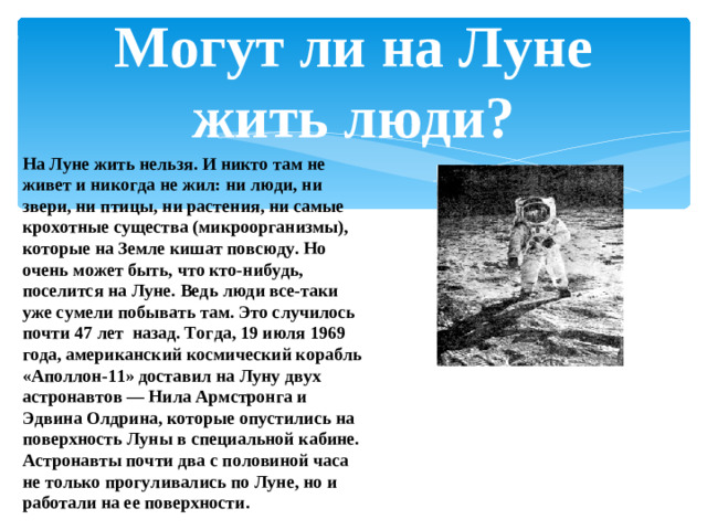Могут ли на Луне жить люди? На Луне жить нельзя. И никто там не живет и никогда не жил: ни люди, ни звери, ни птицы, ни растения, ни самые крохотные существа (микроорганизмы), которые на Земле кишат повсюду. Но очень может быть, что кто-нибудь, поселится на Луне. Ведь люди все-таки уже сумели побывать там. Это случилось почти 47 лет назад. Тогда, 19 июля 1969 года, американский космический корабль «Аполлон-11» доставил на Луну двух астронавтов — Нила Армстронга и Эдвина Олдрина, которые опустились на поверхность Луны в специальной кабине. Астронавты почти два с половиной часа не только прогуливались по Луне, но и работали на ее поверхности.