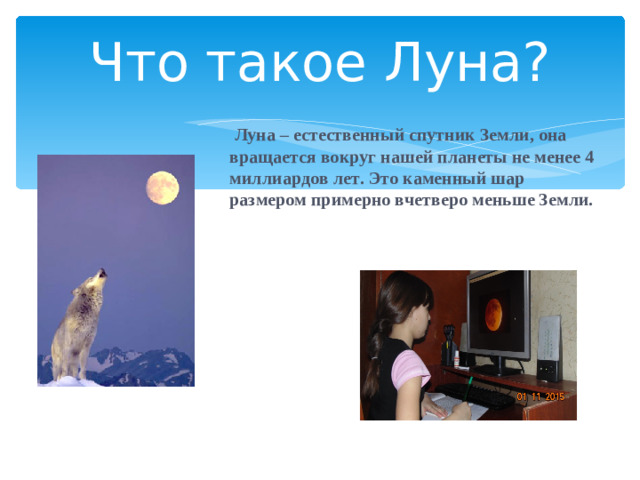 Что такое Луна?  Луна – естественный спутник Земли, она вращается вокруг нашей планеты не менее 4 миллиардов лет. Это каменный шар размером примерно вчетверо меньше Земли.