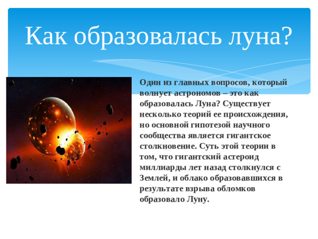 Как образовалась луна? Один из главных вопросов, который волнует астрономов – это как образовалась Луна? Существует несколько теорий ее происхождения, но основной гипотезой научного сообщества является гигантское столкновение. Суть этой теории в том, что гигантский астероид миллиарды лет назад столкнулся с Землей, и облако образовавшихся в результате взрыва обломков образовало Луну.