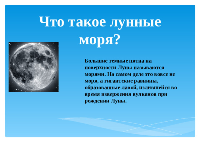 Что такое лунные моря? Большие темные пятна на поверхности Луны называются морями. На самом деле это вовсе не моря, а гигантские равнины, образованные лавой, излившейся во время извержения вулканов при рождении Луны.