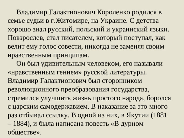 Владимир Галактионович Короленко родился в семье судьи в г.Житомире, на Украине. С детства хорошо знал русский, польский и украинский языки. Повзрослев, стал писателем, который поступал, как велит ему голос совести, никогда не заменяя своим нравственным принципам.  Он был удивительным человеком, его называли «нравственным гением» русской литературы. Владимир Галактионович был сторонником революционного преобразования государства, стремился улучшить жизнь простого народа, боролся с царским самодержавием. В наказание за это много раз отбывал ссылку. В одной из них, в Якутии (1881 – 1884), и была написана повесть «В дурном обществе».