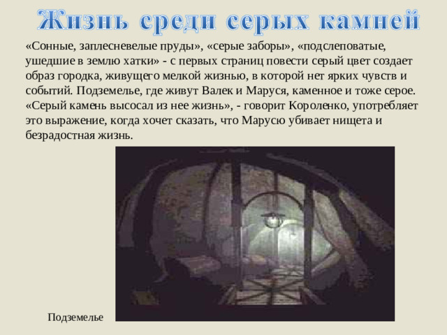 «Сонные, заплесневелые пруды», «серые заборы», «подслеповатые, ушедшие в землю хатки» - с первых страниц повести серый цвет создает образ городка, живущего мелкой жизнью, в которой нет ярких чувств и событий. Подземелье, где живут Валек и Маруся, каменное и тоже серое. «Серый камень высосал из нее жизнь», - говорит Короленко, употребляет это выражение, когда хочет сказать, что Марусю убивает нищета и безрадостная жизнь. Подземелье